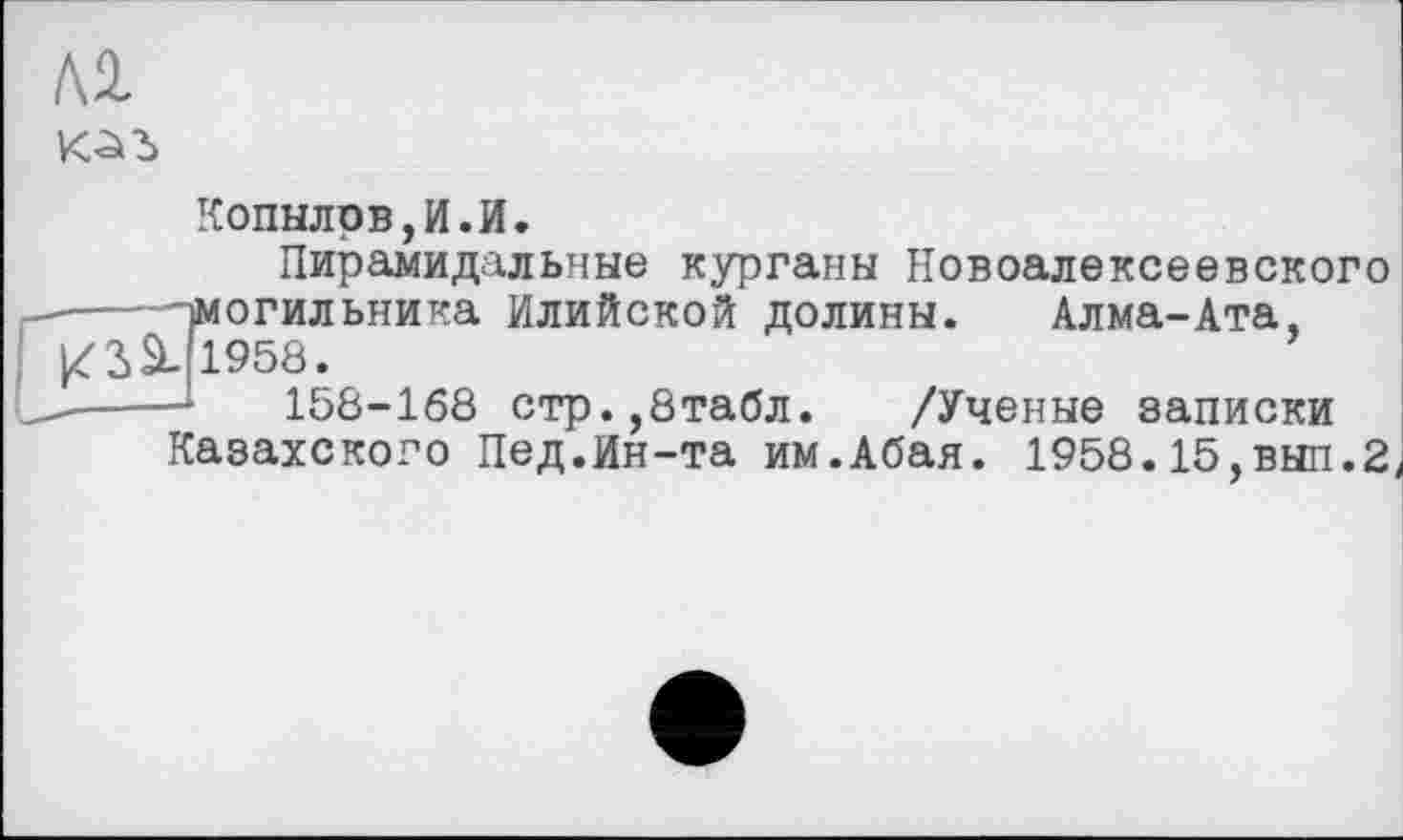 ﻿№
Копылов,И.И.
Пирамидальные курганы Новоалексеевского -—^могильника Илийской долины. Алма-Ата, ^3>SL (1958.
-----*	158-168 стр.,8табл. /Ученые записки
Казахского Пед.Ин-та им.Абая. 1958.15,вып.2